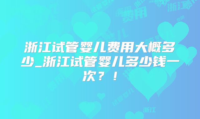 浙江试管婴儿费用大概多少_浙江试管婴儿多少钱一次？！