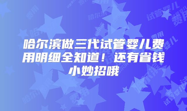 哈尔滨做三代试管婴儿费用明细全知道！还有省钱小妙招哦