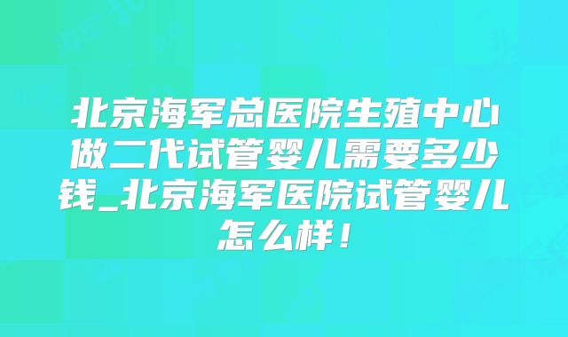 北京海军总医院生殖中心做二代试管婴儿需要多少钱_北京海军医院试管婴儿怎么样！