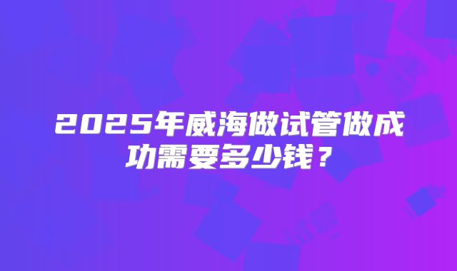 2025年威海做试管做成功需要多少钱？