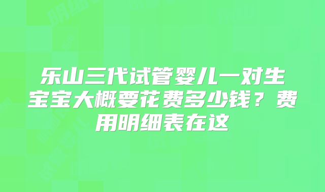 乐山三代试管婴儿一对生宝宝大概要花费多少钱？费用明细表在这