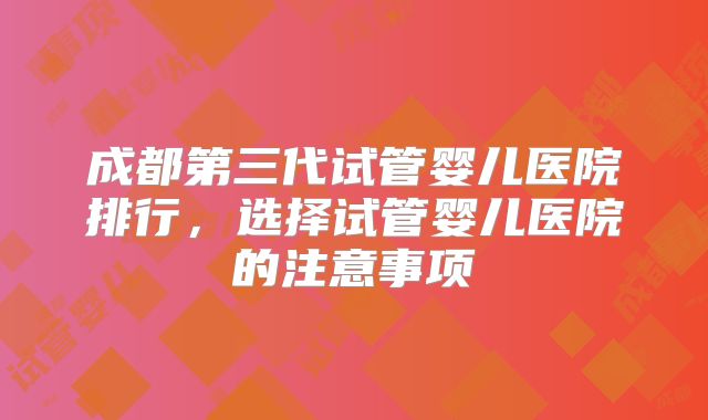 成都第三代试管婴儿医院排行,选择试管婴儿医院的注意事项