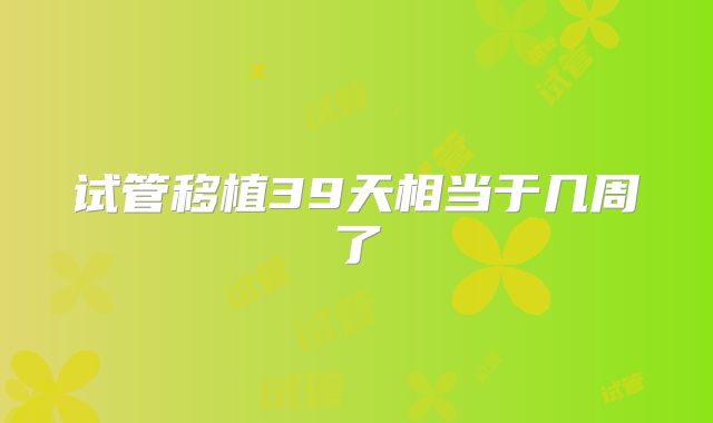 试管移植39天相当于几周了