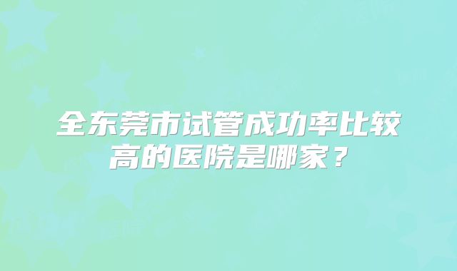 全东莞市试管成功率比较高的医院是哪家?