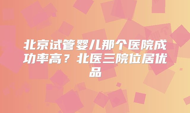 北京试管婴儿那个医院成功率高？北医三院位居优品