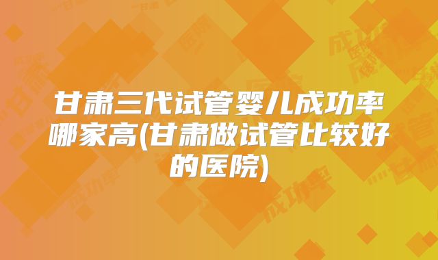 甘肃三代试管婴儿成功率哪家高(甘肃做试管比较好的医院)