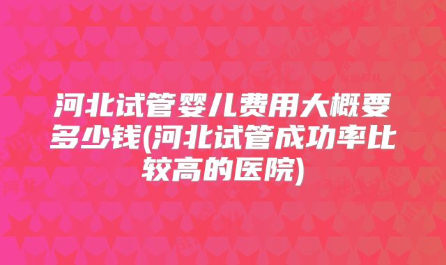 河北试管婴儿费用大概要多少钱(河北试管成功率比较高的医院)