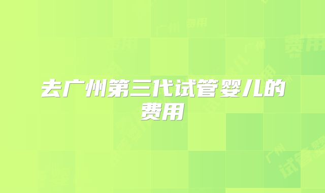 去广州第三代试管婴儿的费用