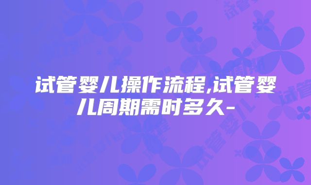 试管婴儿操作流程,试管婴儿周期需时多久-