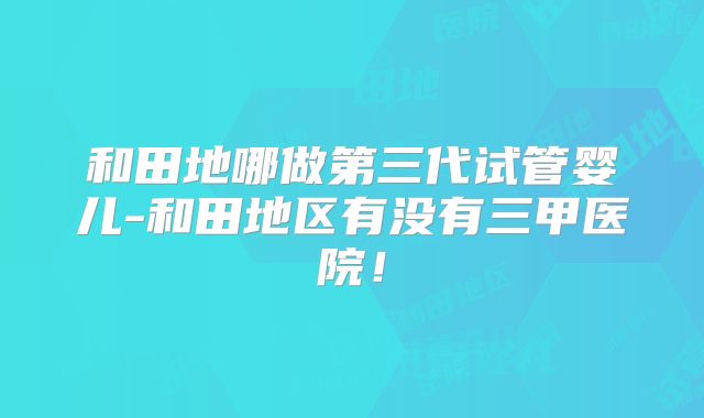 和田地哪做第三代试管婴儿-和田地区有没有三甲医院！