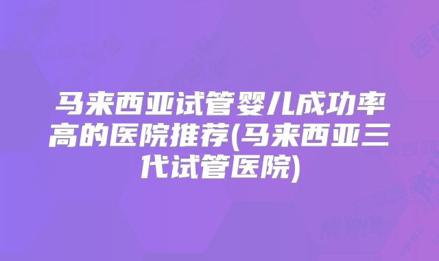 马来西亚试管婴儿成功率高的医院推荐(马来西亚三代试管医院)