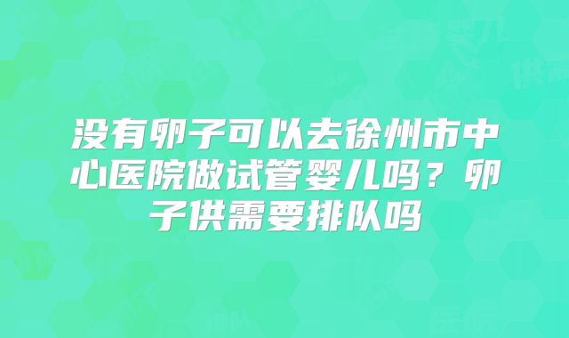 没有卵子可以去徐州市中心医院做试管婴儿吗?卵子供需要排队吗