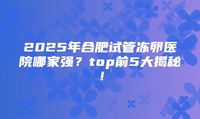2025年合肥试管冻卵医院哪家强？top前5大揭秘！