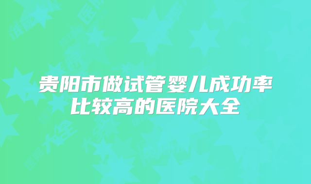贵阳市做试管婴儿成功率比较高的医院大全