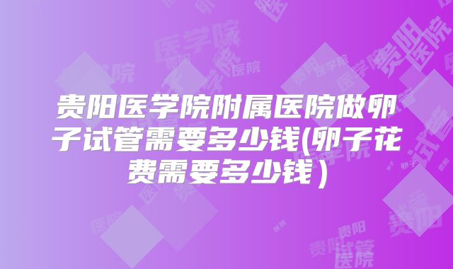 贵阳医学院附属医院做卵子试管需要多少钱(卵子花费需要多少钱）
