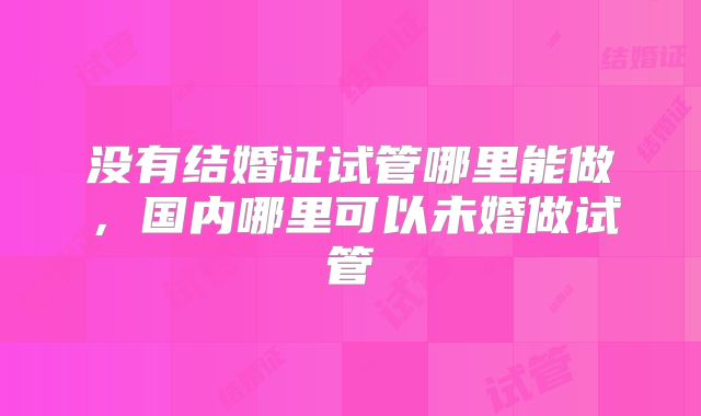 没有结婚证试管哪里能做，国内哪里可以未婚做试管