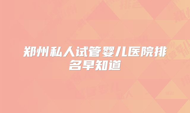 郑州私人试管婴儿医院排名早知道