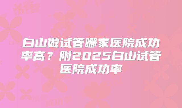 白山做试管哪家医院成功率高?附2025白山试管医院成功率