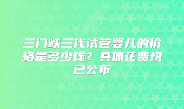三门峡三代试管婴儿的价格是多少钱？具体花费均已公布