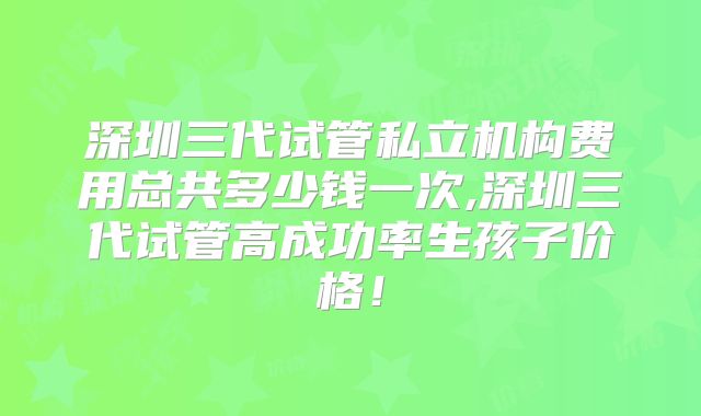 深圳三代试管私立机构费用总共多少钱一次,深圳三代试管高成功率生孩子价格！