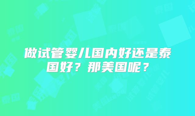做试管婴儿国内好还是泰国好？那美国呢？