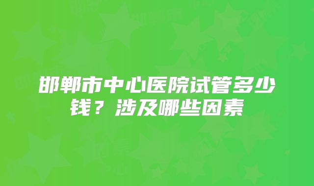 邯郸市中心医院试管多少钱？涉及哪些因素