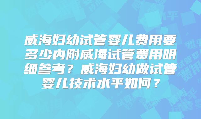 威海妇幼试管婴儿费用要多少内附威海试管费用明细参考？威海妇幼做试管婴儿技术水平如何？