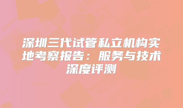 深圳三代试管私立机构实地考察报告：服务与技术深度评测