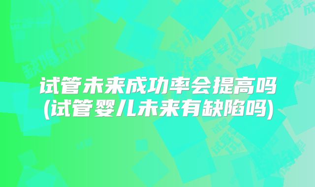 试管未来成功率会提高吗(试管婴儿未来有缺陷吗)