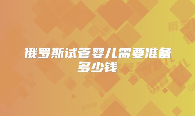 俄罗斯试管婴儿需要准备多少钱