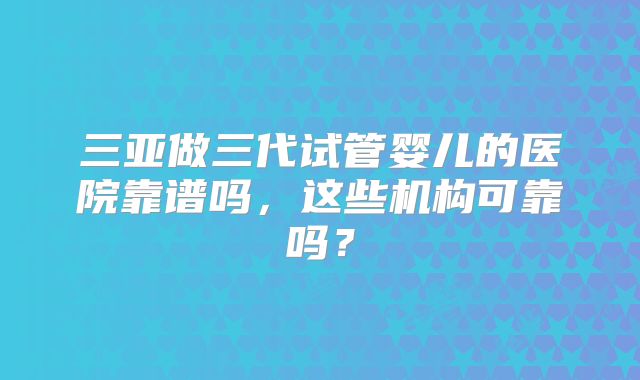 三亚做三代试管婴儿的医院靠谱吗，这些机构可靠吗？