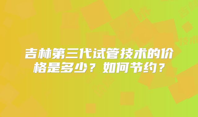 吉林第三代试管技术的价格是多少?如何节约?