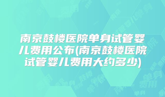 南京鼓楼医院单身试管婴儿费用公布(南京鼓楼医院试管婴儿费用大约多少)