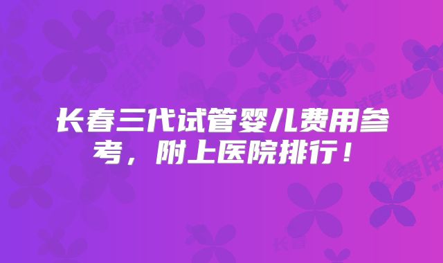 长春三代试管婴儿费用参考,附上医院排行!