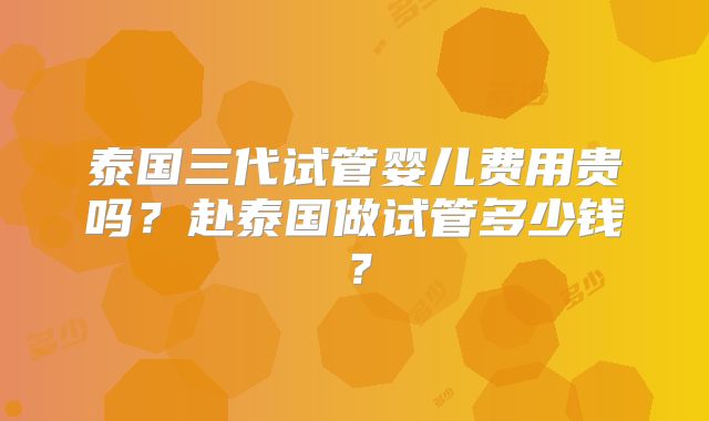 泰国三代试管婴儿费用贵吗？赴泰国做试管多少钱？