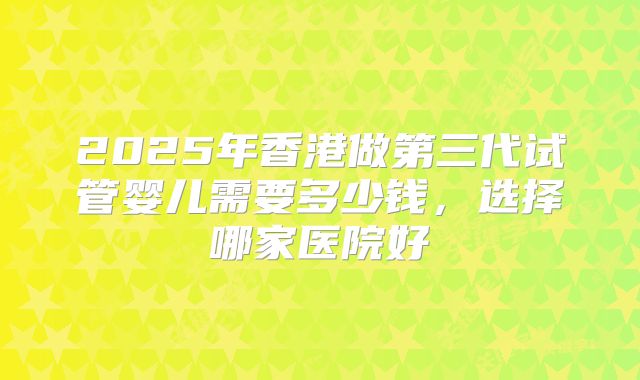 2025年香港做第三代试管婴儿需要多少钱,选择哪家医院好