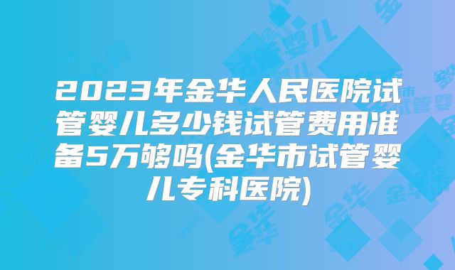 2023年金华人民医院试管婴儿多少钱试管费用准备5万够吗(金华市试管婴儿专科医院)