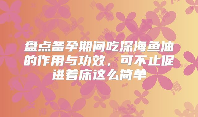盘点备孕期间吃深海鱼油的作用与功效，可不止促进着床这么简单
