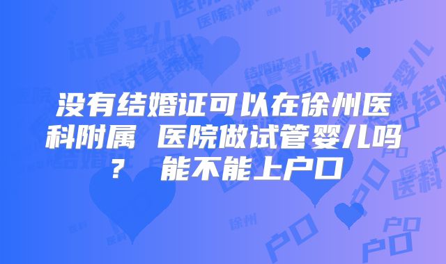 没有结婚证可以在徐州医科附属 医院做试管婴儿吗？ 能不能上户口