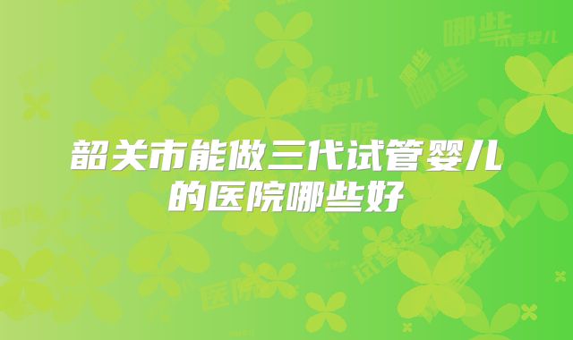 韶关市能做三代试管婴儿的医院哪些好