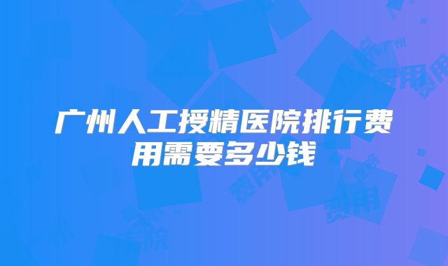 广州人工授精医院排行费用需要多少钱