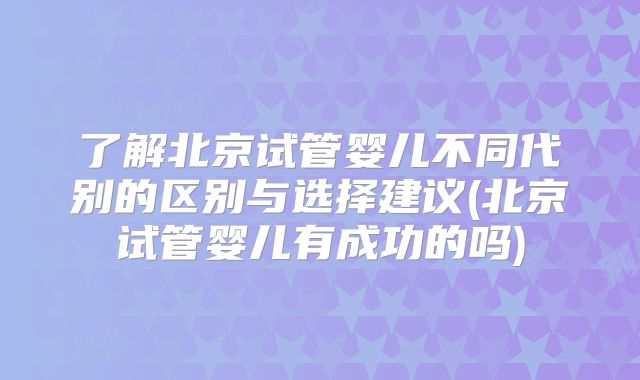 了解北京试管婴儿不同代别的区别与选择建议(北京试管婴儿有成功的吗)