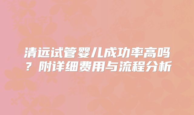 清远试管婴儿成功率高吗？附详细费用与流程分析