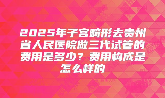 2025年子宫畸形去贵州省人民医院做三代试管的费用是多少?费用构成是怎么样的