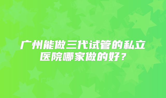 广州能做三代试管的私立医院哪家做的好?