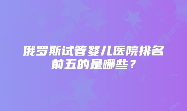 俄罗斯试管婴儿医院排名前五的是哪些？