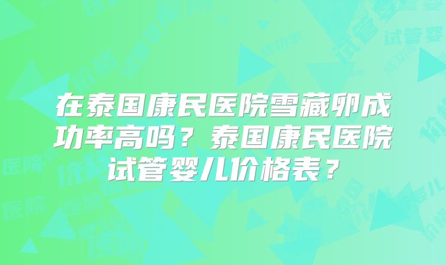 在泰国康民医院雪藏卵成功率高吗？泰国康民医院试管婴儿价格表？