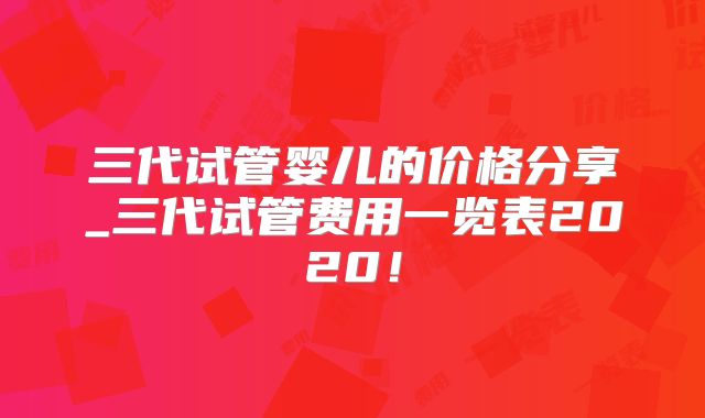 三代试管婴儿的价格分享_三代试管费用一览表2020!