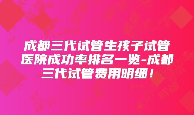 成都三代试管生孩子试管医院成功率排名一览-成都三代试管费用明细！