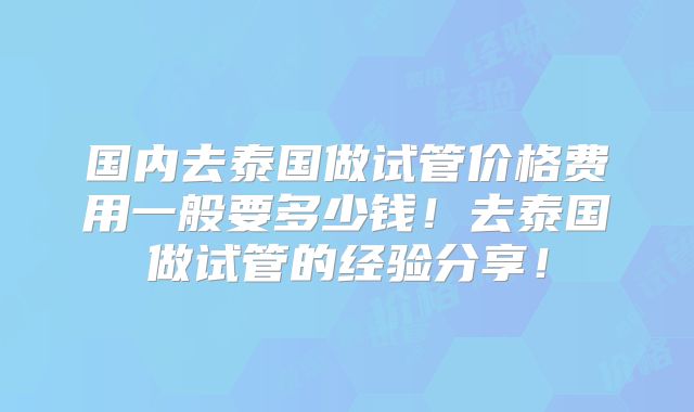 国内去泰国做试管价格费用一般要多少钱!去泰国做试管的经验分享!